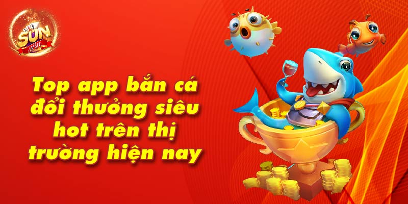 Top app bắn cá đổi thưởng siêu hot trên thị trường hiện nay