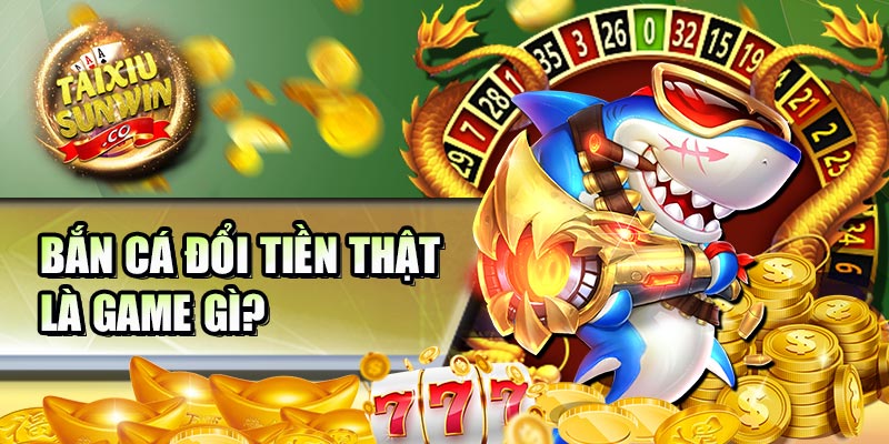 Bắn cá đổi tiền thật là game gì?