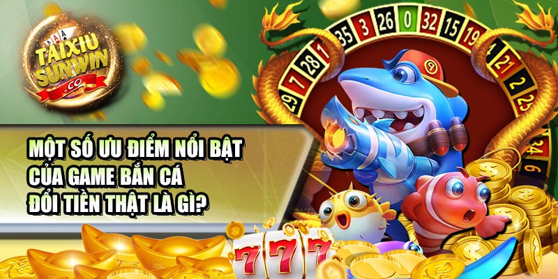 Một số ưu điểm nổi bật của game bắn cá đổi tiền thật là gì?