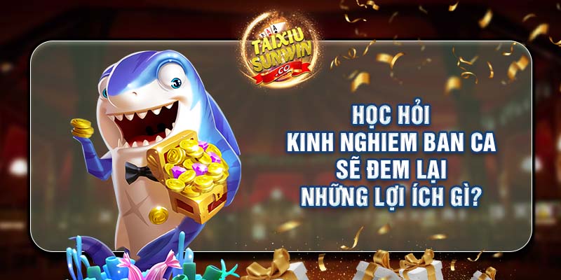 Học hỏi kinh nghiem ban ca sẽ đem lại những lợi ích gì?